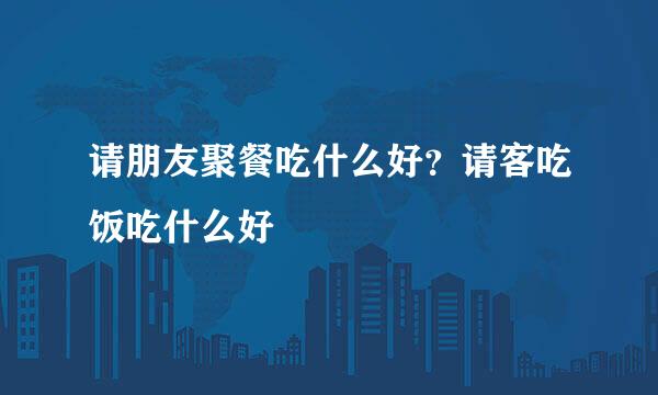 请朋友聚餐吃什么好？请客吃饭吃什么好