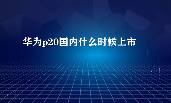 华为p20国内什么时候上市