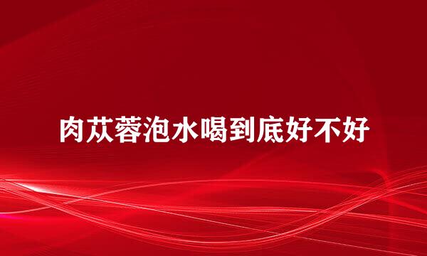 肉苁蓉泡水喝到底好不好