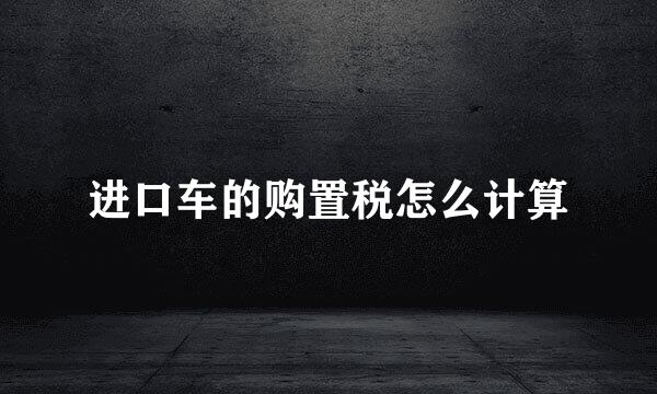 进口车的购置税怎么计算