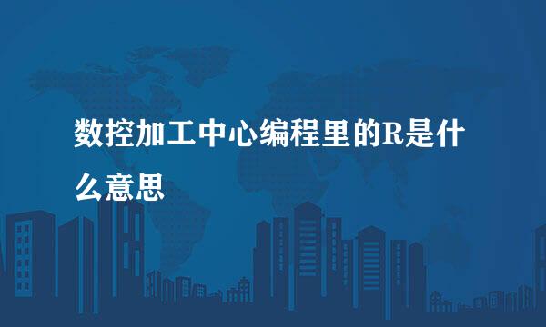 数控加工中心编程里的R是什么意思