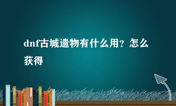 dnf古城遗物有什么用？怎么获得