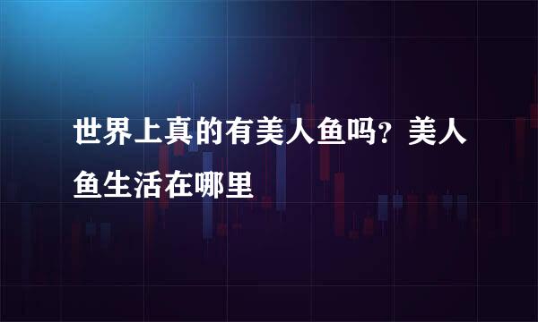 世界上真的有美人鱼吗？美人鱼生活在哪里