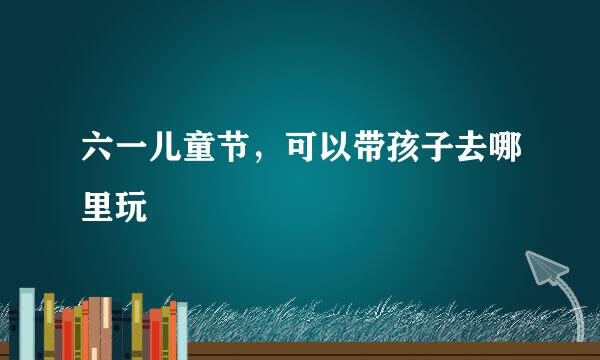 六一儿童节，可以带孩子去哪里玩
