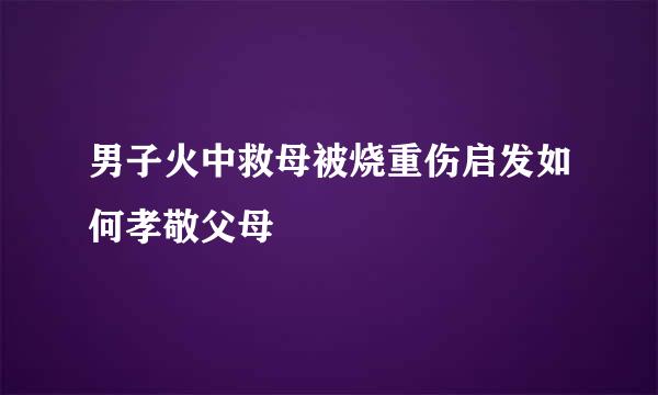 男子火中救母被烧重伤启发如何孝敬父母