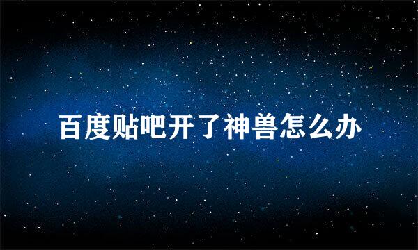 百度贴吧开了神兽怎么办