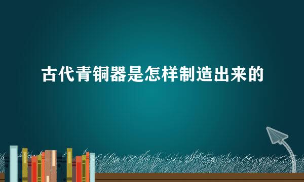 古代青铜器是怎样制造出来的