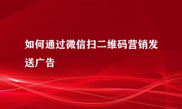 如何通过微信扫二维码营销发送广告