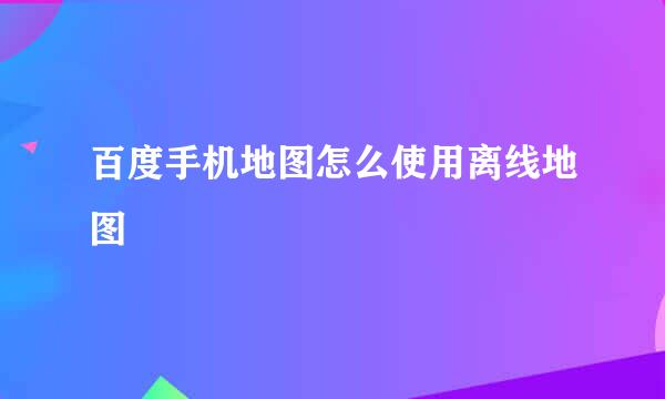 百度手机地图怎么使用离线地图
