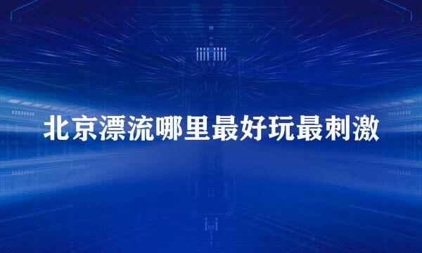 北京漂流哪里最好玩最刺激