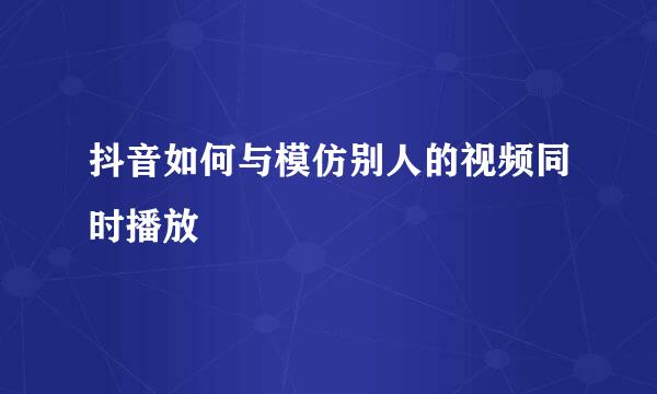 抖音如何与模仿别人的视频同时播放