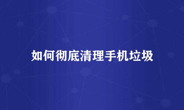 如何彻底清理手机垃圾