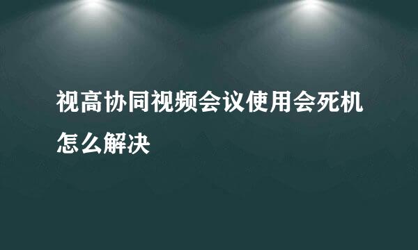 视高协同视频会议使用会死机怎么解决