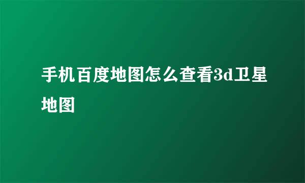 手机百度地图怎么查看3d卫星地图