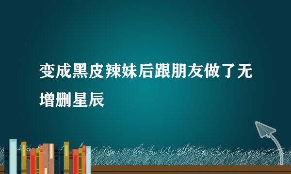 变成黑皮辣妹后跟朋友做了无增删星辰