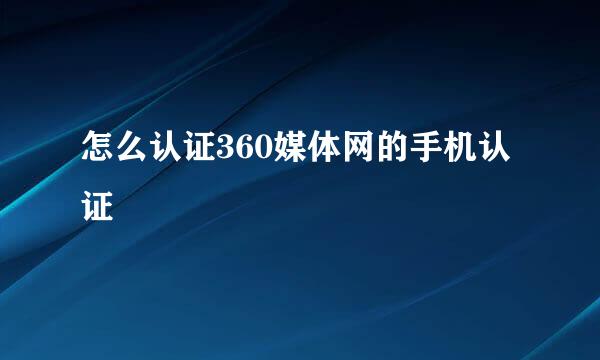 怎么认证360媒体网的手机认证