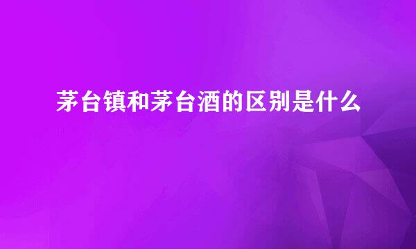 茅台镇和茅台酒的区别是什么