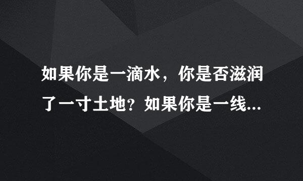 如果你是一滴水,你是否滋润了一寸土地?如果你是一线阳光,你是否照亮了一分黑暗?是哪首歌