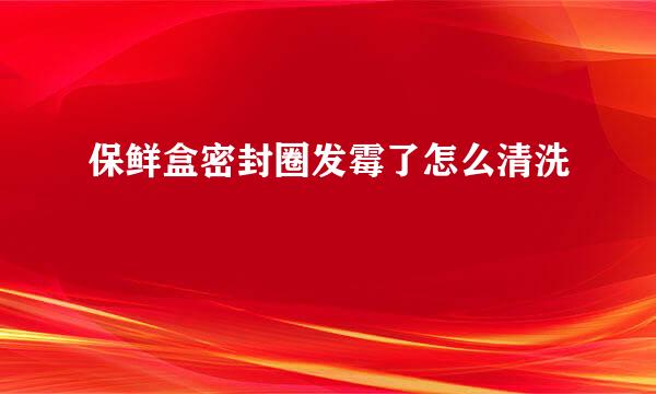 保鲜盒密封圈发霉了怎么清洗