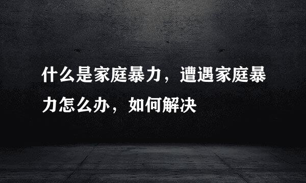 什么是家庭暴力,遭遇家庭暴力怎么办,如何解决