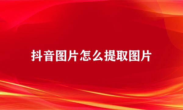 抖音图片怎么提取图片