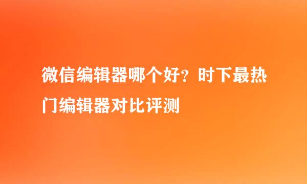 微信编辑器哪个好？时下最热门编辑器对比评测