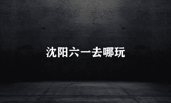 沈阳六一去哪玩