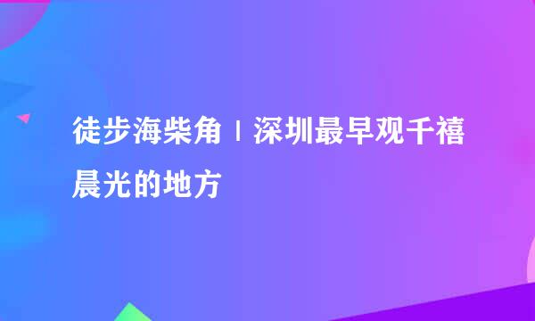 徒步海柴角｜深圳最早观千禧晨光的地方