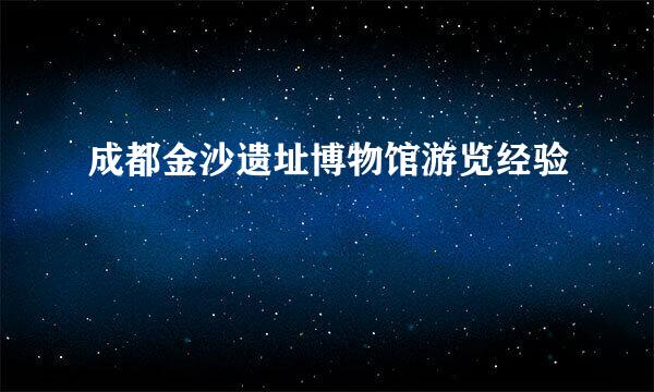 成都金沙遗址博物馆游览经验