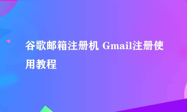 谷歌邮箱注册机 Gmail注册使用教程