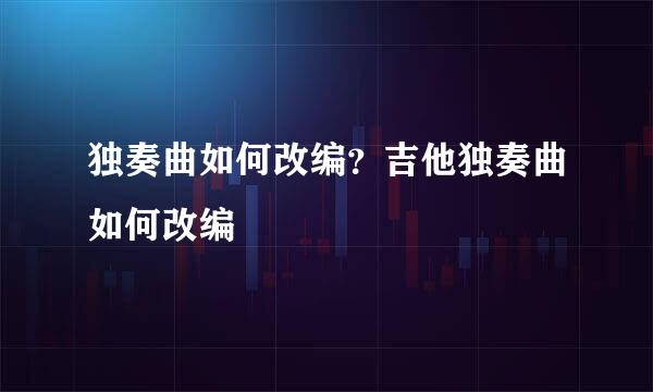 独奏曲如何改编?吉他独奏曲如何改编