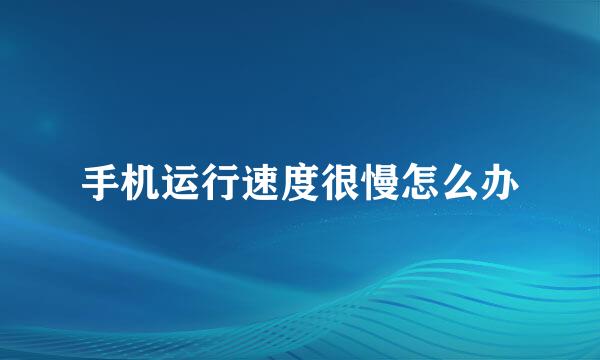 手机运行速度很慢怎么办