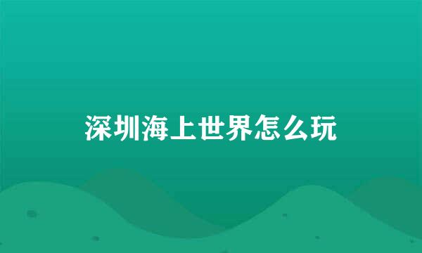 深圳海上世界怎么玩