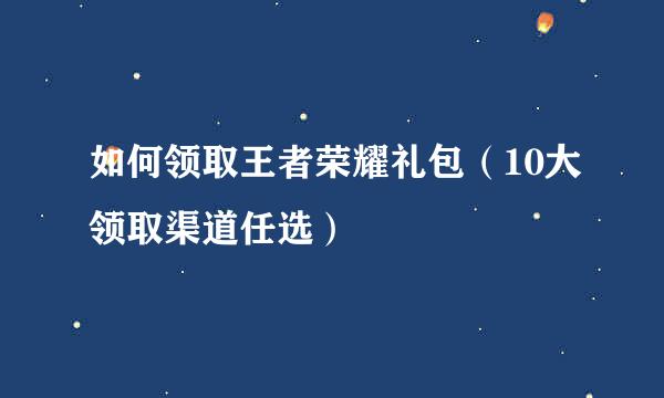 如何领取王者荣耀礼包(10大领取渠道任选)